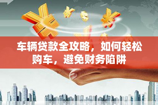 微山车辆贷款全攻略，如何轻松购车，避免财务陷阱