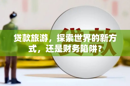 微山贷款旅游，探索世界的新方式，还是财务陷阱？